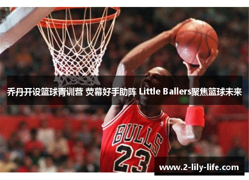 乔丹开设篮球青训营 荧幕好手助阵 Little Ballers聚焦篮球未来